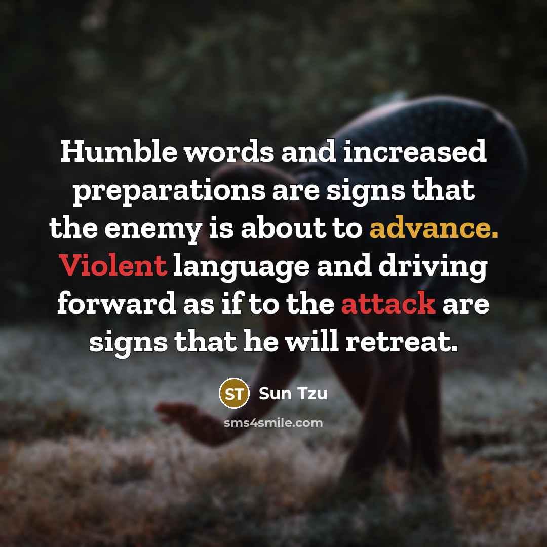 “Humble words and increased preparations are signs that the enemy is about to advance. Violent language and driving forward as if to the attack are signs that he will retreat.” quote by Sun Tzu