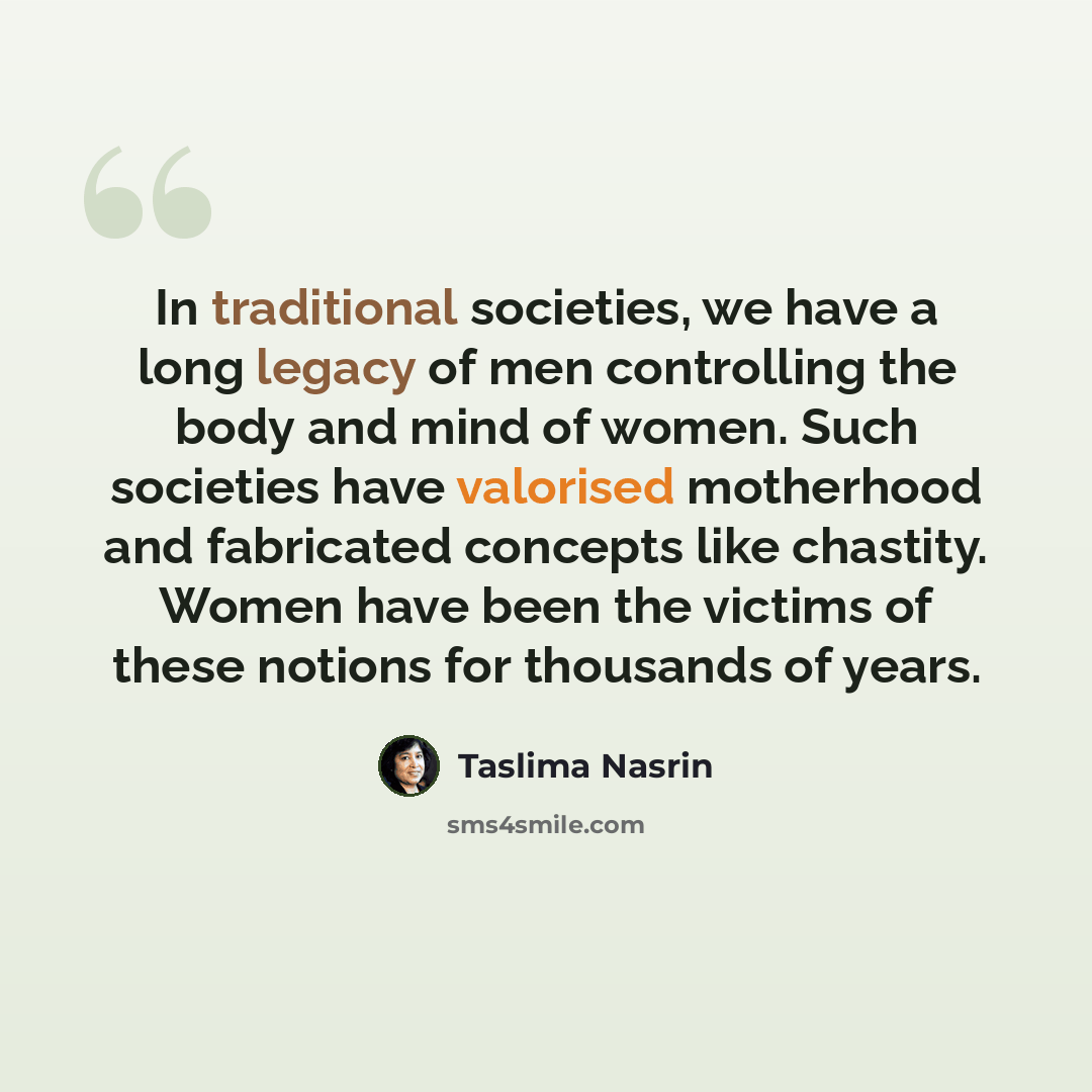 “In traditional societies, we have a long legacy of men controlling the body and mind of women. Such societies have valorised motherhood and fabricated concepts like chastity. Women have been the victims of these notions for thousands of years.” quote by Taslima Nasrin