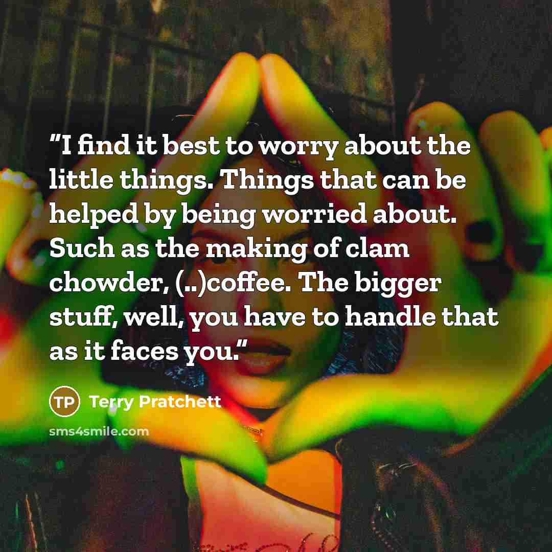 “I find it best to worry about the little things. Things that can be helped by being worried about. Such as the making of clam chowder, (..)coffee. The bigger stuff, well, you have to handle that as it faces you.” quote by Terry Pratchett