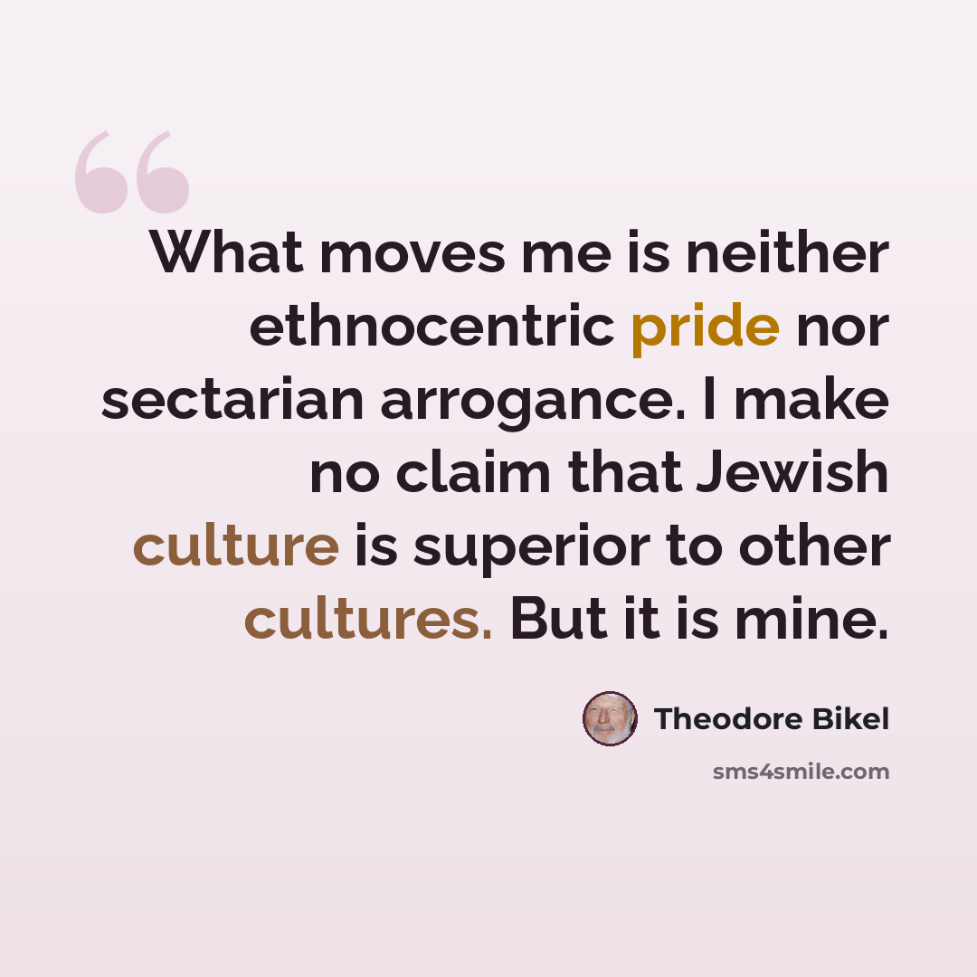 “What moves me is neither ethnocentric pride nor sectarian arrogance. I make no claim that Jewish culture is superior to other cultures. But it is mine.” quote by Theodore Bikel