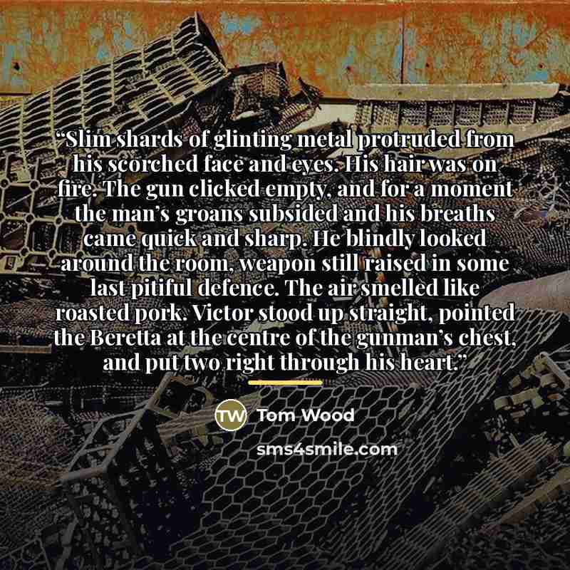 “Slim shards of glinting metal protruded from his scorched face and eyes. His hair was on fire. The gun clicked empty, and for a moment the man’s groans subsided and his breaths came quick and sharp. He blindly looked around the room, weapon still raised in some last pitiful defence. The air…” quote by Tom Wood