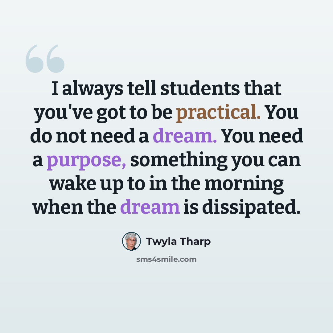 “I always tell students that you've got to be practical. You do not need a dream. You need a purpose, something you can wake up to in the morning when the dream is dissipated.” quote by Twyla Tharp