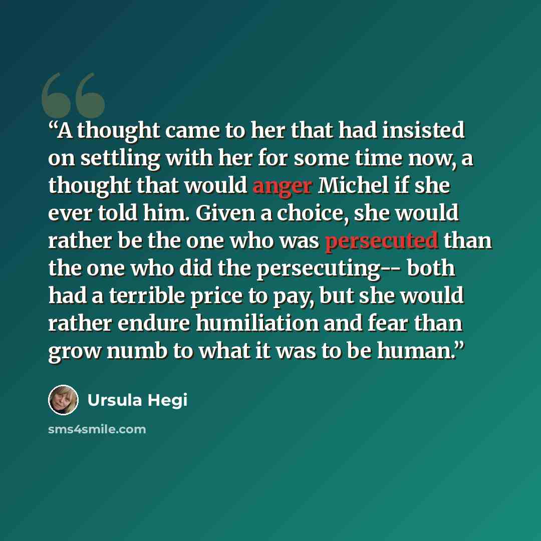 “A thought came to her that had insisted on settling with her for some time now, a thought that would anger Michel if she ever told him. Given a choice, she would rather be the one who was persecuted than the one who did the persecuting-- both had a terrible price to pay, but she would rather…” quote by Ursula Hegi