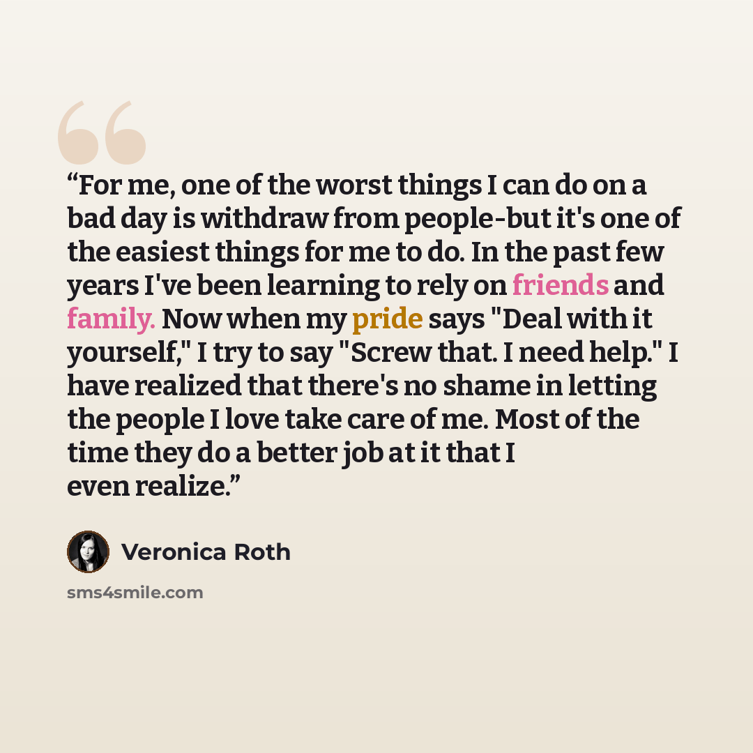 “For me, one of the worst things I can do on a bad day is withdraw from people-but it's one of the easiest things for me to do. In the past few years I've been learning to rely on friends and family. Now when my pride says "Deal with it yourself," I try to say "Screw that. I need help." I have…” quote by Veronica Roth