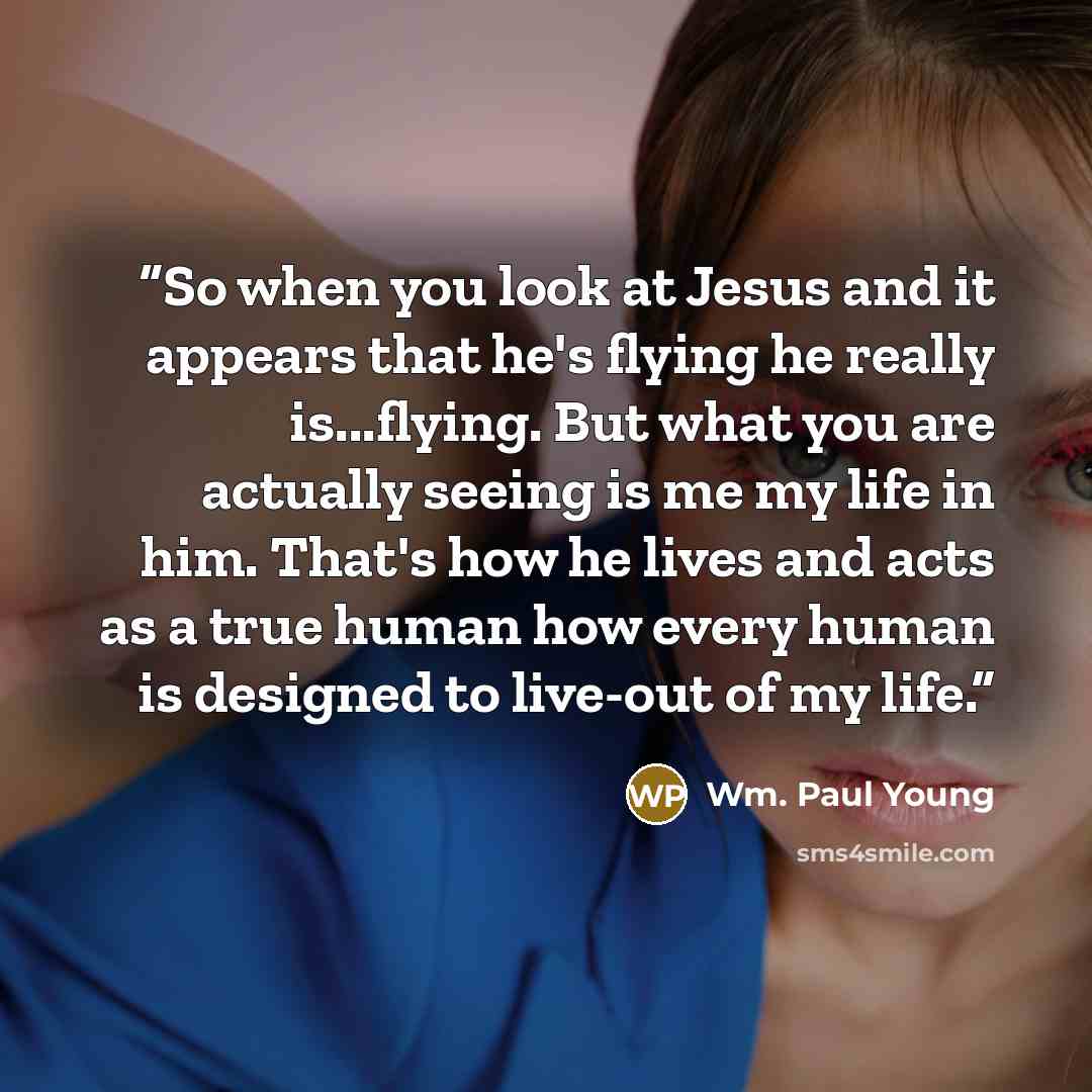 “So when you look at Jesus and it appears that he's flying he really is...flying. But what you are actually seeing is me my life in him. That's how he lives and acts as a true human how every human is designed to live-out of my life.” quote by Wm. Paul Young