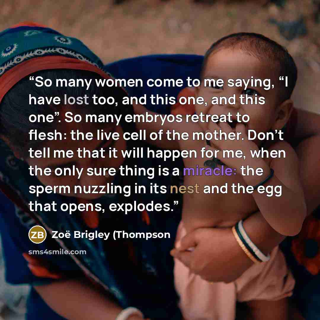 “So many women come to me saying, “I have lost too, and this one, and this one”. So many embryos retreat to flesh: the live cell of the mother. Don’t tell me that it will happen for me, when the only sure thing is a miracle: the sperm nuzzling in its nest and the egg that opens, explodes.” quote by Zoë Brigley (Thompson