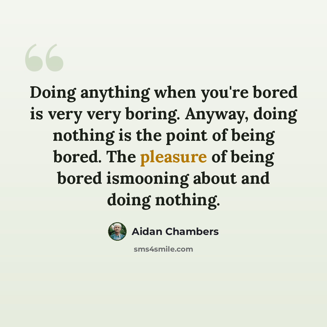 “Doing anything when you're bored is very very boring. Anyway, doing nothing is the point of being bored. The pleasure of being bored ismooning about and doing nothing.” quote by Aidan Chambers