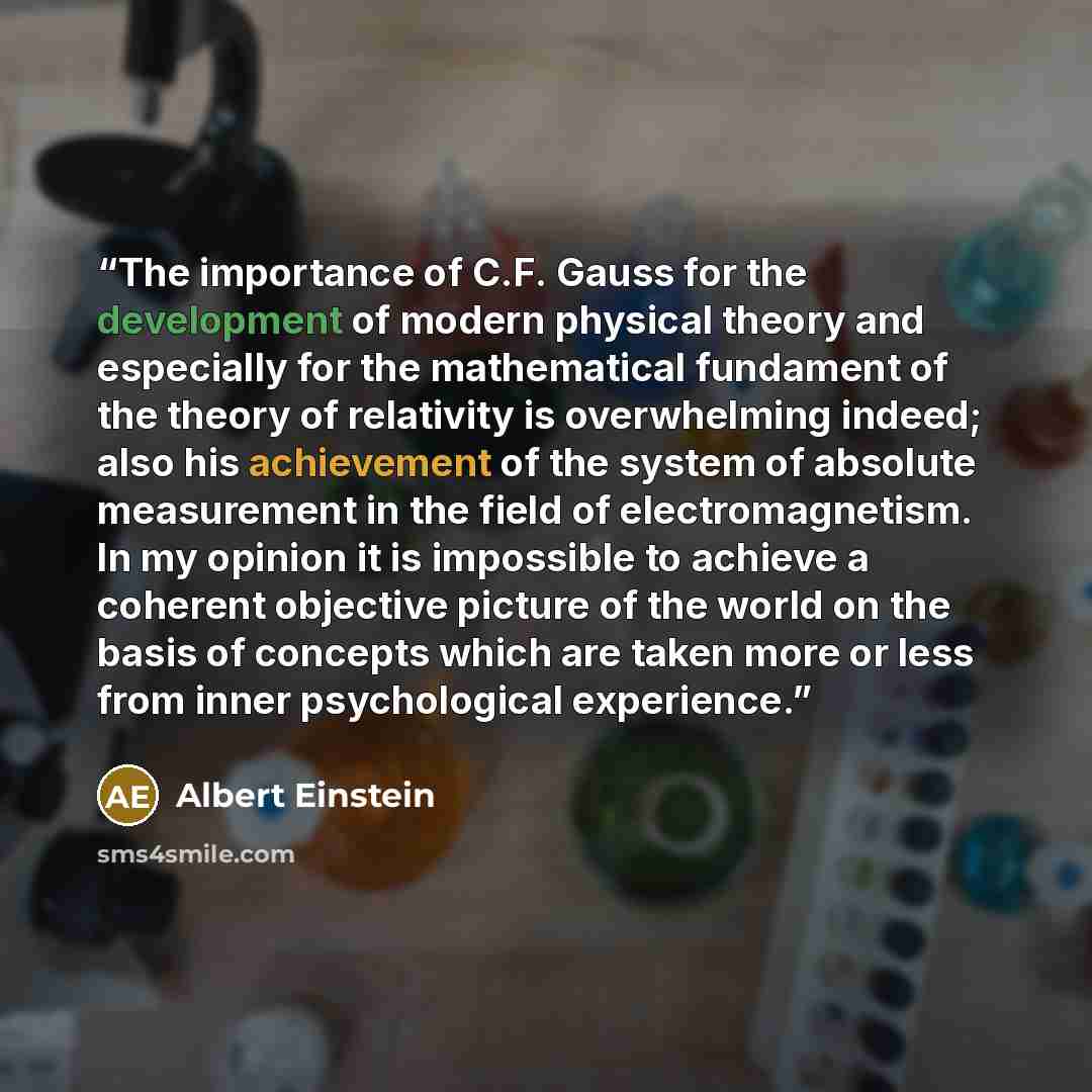 “The importance of C.F. Gauss for the development of modern physical theory and especially for the mathematical fundament of the theory of relativity is overwhelming indeed; also his achievement of the system of absolute measurement in the field of electromagnetism. In my opinion it is impossible…” quote by Albert Einstein