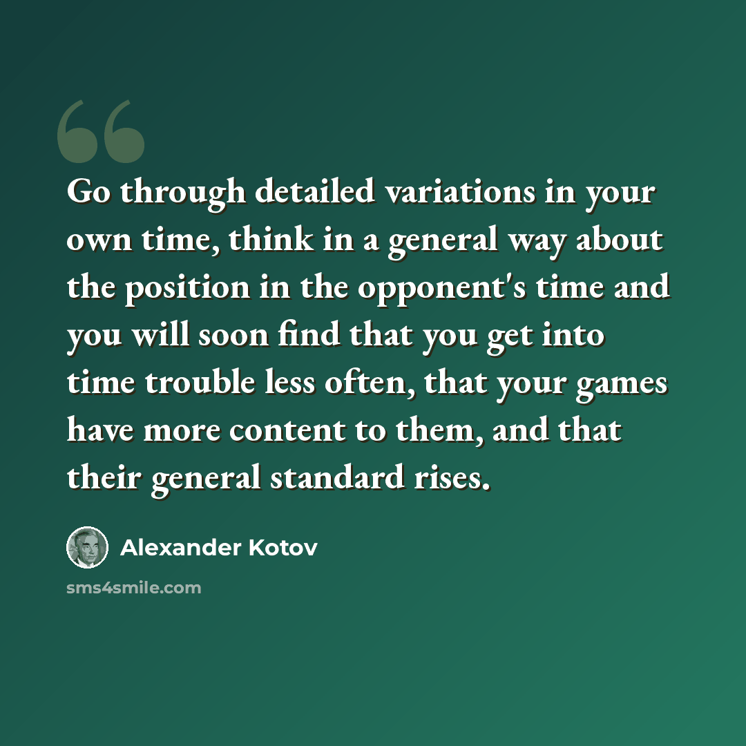 “Go through detailed variations in your own time, think in a general way about the position in the opponent's time and you will soon find that you get into time trouble less often, that your games have more content to them, and that their general standard rises.” quote by Alexander Kotov