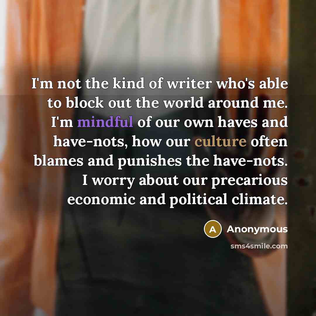 “I'm not the kind of writer who's able to block out the world around me. I'm mindful of our own haves and have-nots, how our culture often blames and punishes the have-nots. I worry about our precarious economic and political climate.” quote by Anonymous