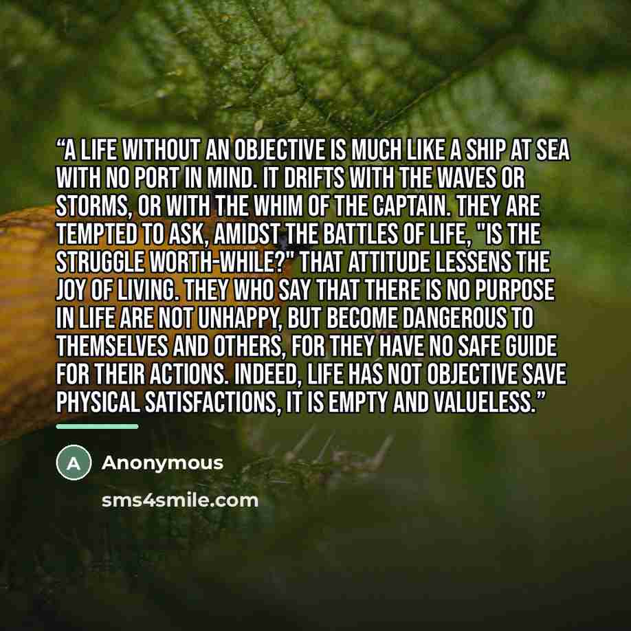 “A life without an objective is much like a ship at sea with no port in mind. It drifts with the waves or storms, or with the whim of the captain. They are tempted to ask, amidst the battles of life, "Is the struggle worth-while?" That attitude lessens the joy of living. They who say that there is…” quote by Anonymous