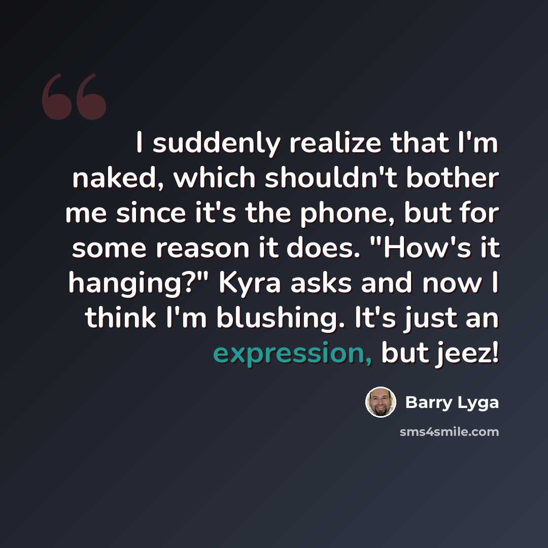 “I suddenly realize that I'm naked, which shouldn't bother me since it's the phone, but for some reason it does. "How's it hanging?" Kyra asks and now I think I'm blushing. It's just an expression, but jeez!” quote by Barry Lyga