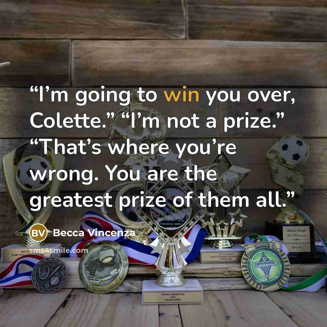 “I’m going to win you over, Colette.” “I’m not a prize.” “That’s where you’re wrong. You are the greatest prize of them all.” quote by Becca Vincenza