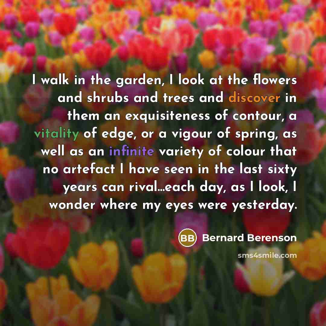 “I walk in the garden, I look at the flowers and shrubs and trees and discover in them an exquisiteness of contour, a vitality of edge, or a vigour of spring, as well as an infinite variety of colour that no artefact I have seen in the last sixty years can rival...each day, as I look, I wonder…” quote by Bernard Berenson