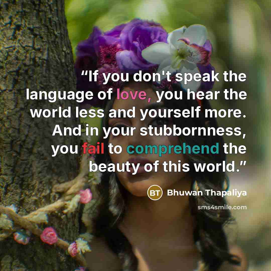 “If you don't speak the language of love, you hear the world less and yourself more. And in your stubbornness, you fail to comprehend the beauty of this world.” quote by Bhuwan Thapaliya