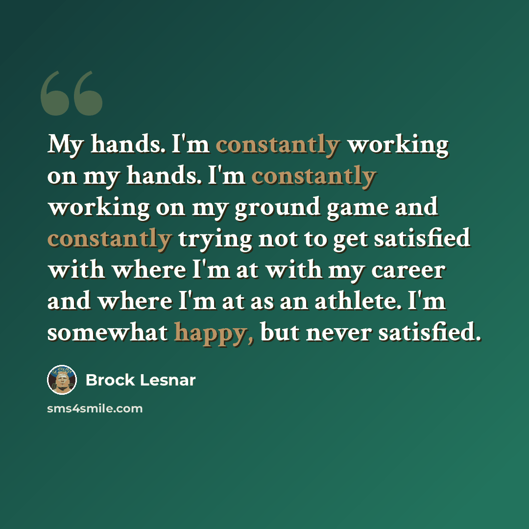 “My hands. I'm constantly working on my hands. I'm constantly working on my ground game and constantly trying not to get satisfied with where I'm at with my career and where I'm at as an athlete. I'm somewhat happy, but never satisfied.” quote by Brock Lesnar