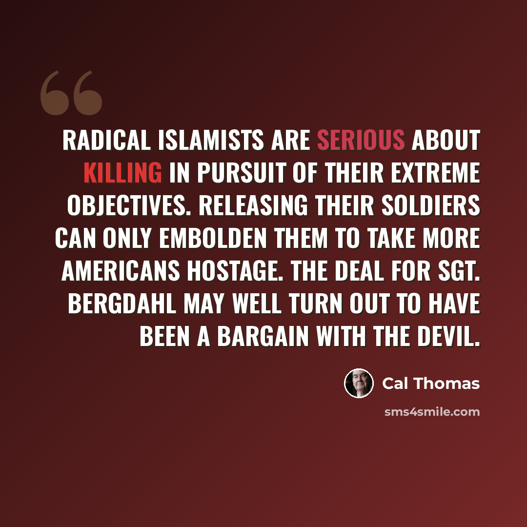 “Radical Islamists are serious about killing in pursuit of their extreme objectives. Releasing their soldiers can only embolden them to take more Americans hostage. The deal for Sgt. Bergdahl may well turn out to have been a bargain with the devil.” quote by Cal Thomas