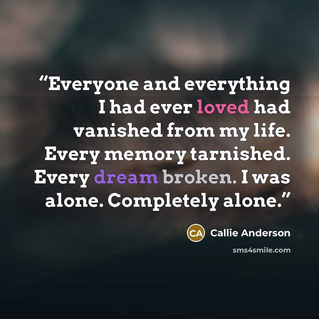 “Everyone and everything I had ever loved had vanished from my life. Every memory tarnished. Every dream broken. I was alone. Completely alone.” quote by Callie Anderson