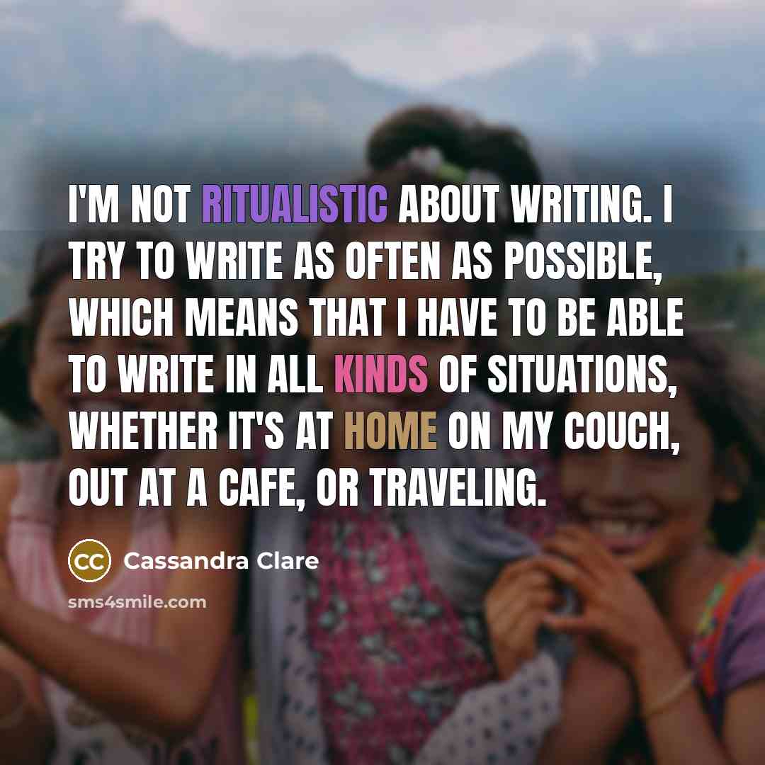“I'm not ritualistic about writing. I try to write as often as possible, which means that I have to be able to write in all kinds of situations, whether it's at home on my couch, out at a cafe, or traveling.” quote by Cassandra Clare