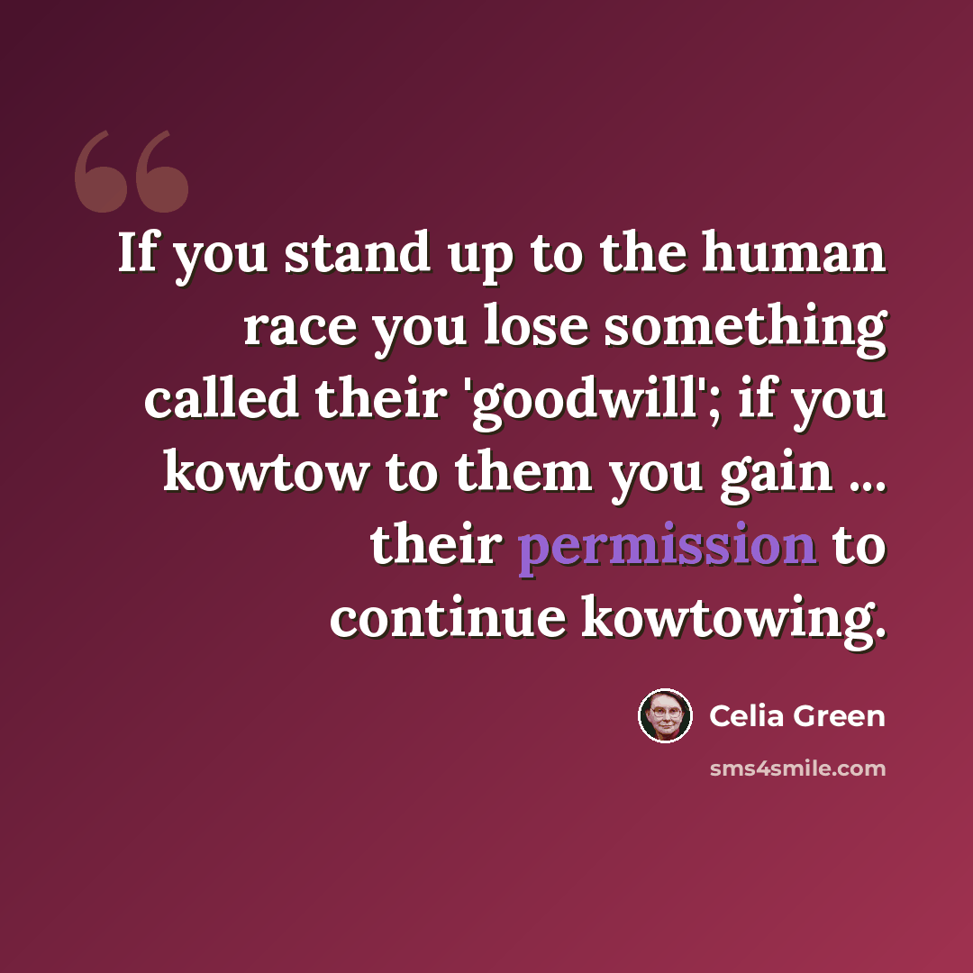 “If you stand up to the human race you lose something called their 'goodwill'; if you kowtow to them you gain ... their permission to continue kowtowing.” quote by Celia Green
