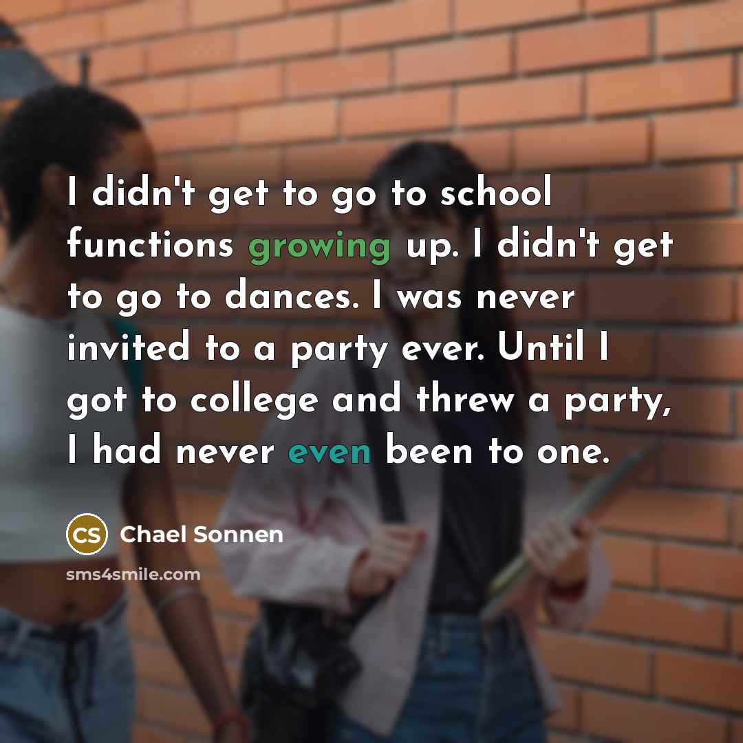 “I didn't get to go to school functions growing up. I didn't get to go to dances. I was never invited to a party ever. Until I got to college and threw a party, I had never even been to one.” quote by Chael Sonnen
