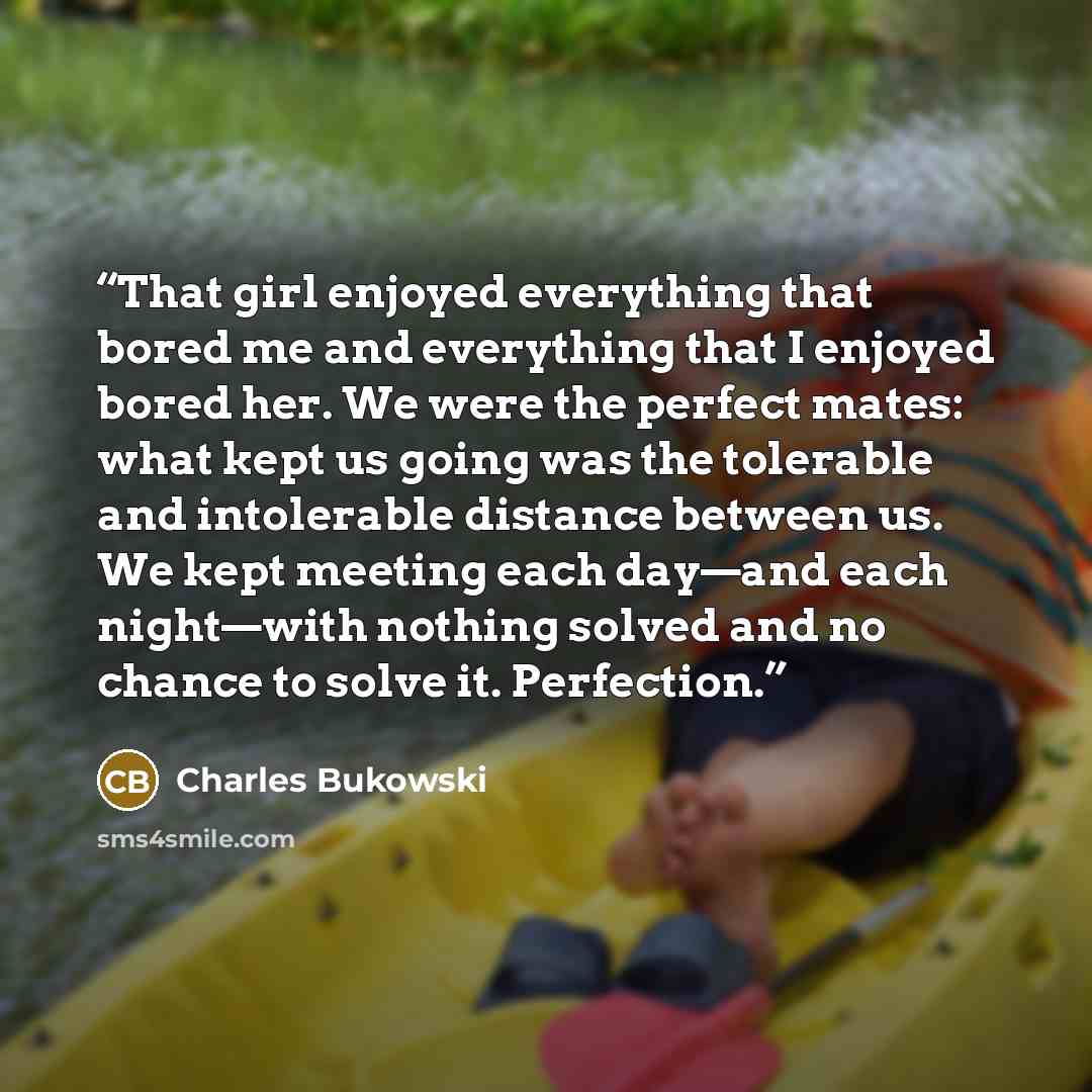 “That girl enjoyed everything that bored me and everything that I enjoyed bored her. We were the perfect mates: what kept us going was the tolerable and intolerable distance between us. We kept meeting each day—and each night—with nothing solved and no chance to solve it. Perfection.” quote by Charles Bukowski