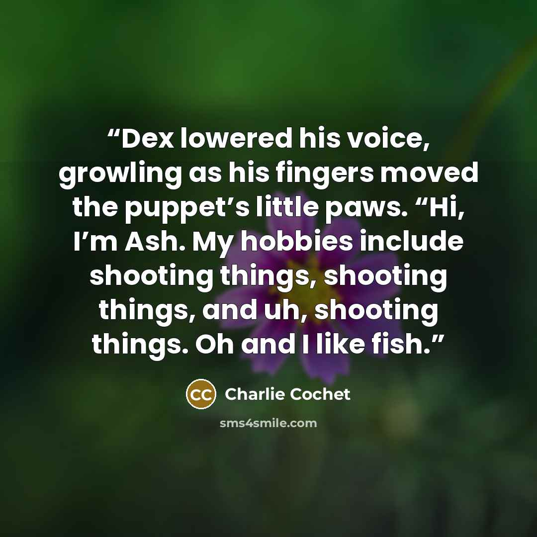 “Dex lowered his voice, growling as his fingers moved the puppet’s little paws. “Hi, I’m Ash. My hobbies include shooting things, shooting things, and uh, shooting things. Oh and I like fish.” quote by Charlie Cochet
