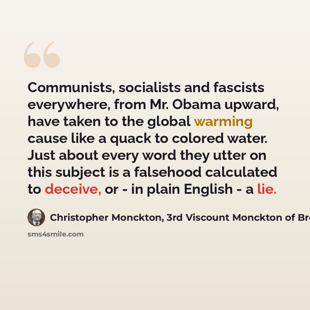 “Communists, socialists and fascists everywhere, from Mr. Obama upward, have taken to the global warming cause like a quack to colored water. Just about every word they utter on this subject is a falsehood calculated to deceive, or - in plain English - a lie.” quote by Christopher Monckton, 3rd Viscount Monckton of Brenchley