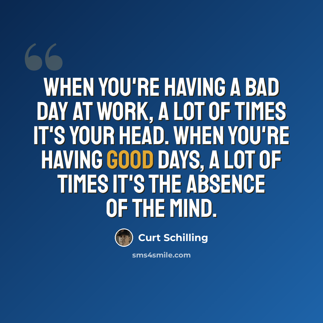 “When you're having a bad day at work, a lot of times it's your head. When you're having good days, a lot of times it's the absence of the mind.” quote by Curt Schilling