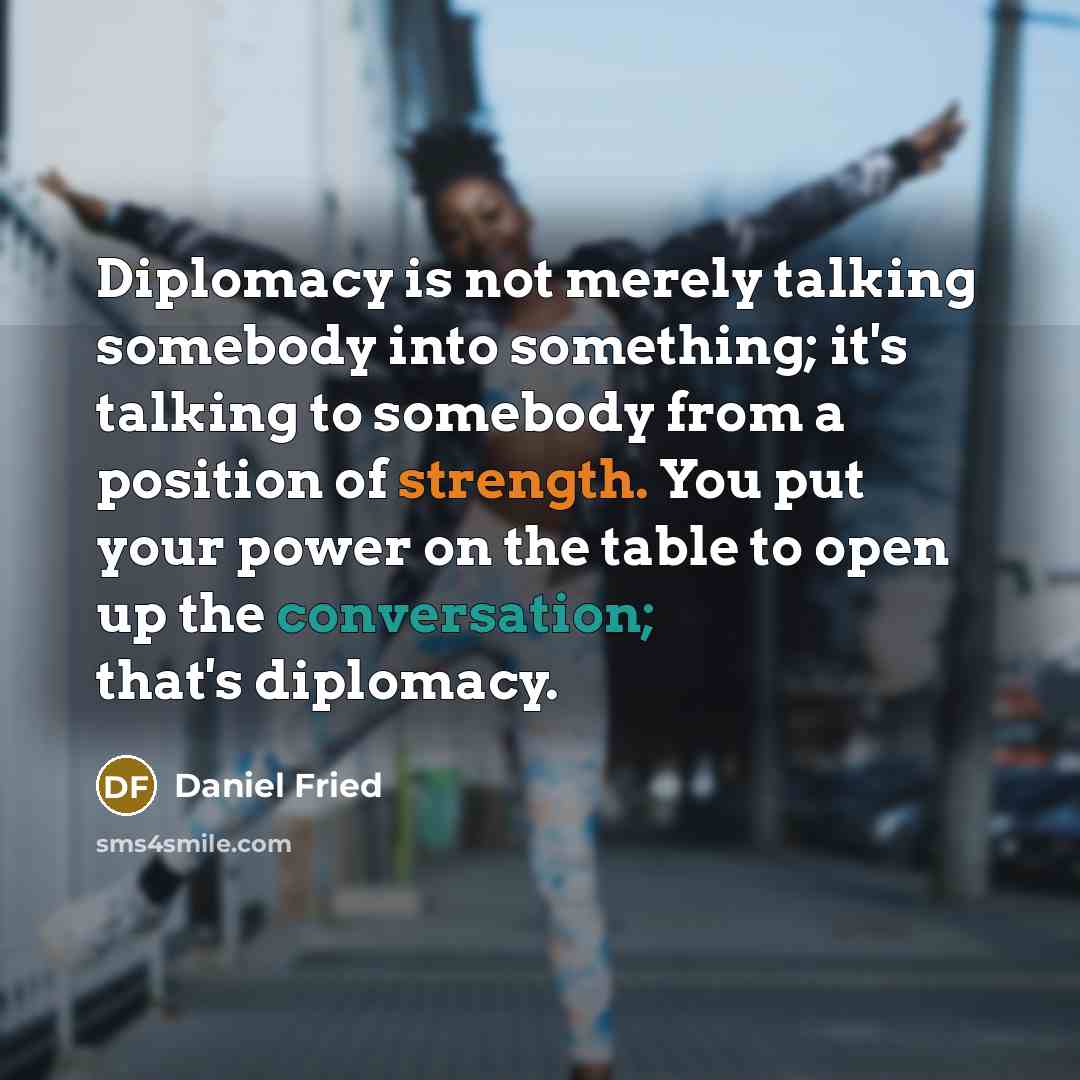 “Diplomacy is not merely talking somebody into something; it's talking to somebody from a position of strength. You put your power on the table to open up the conversation; that's diplomacy.” quote by Daniel Fried