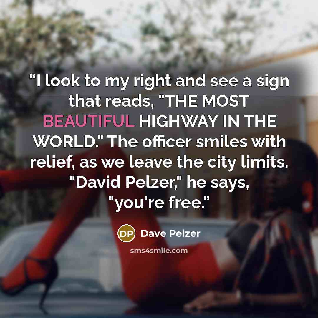 “I look to my right and see a sign that reads, "THE MOST BEAUTIFUL HIGHWAY IN THE WORLD." The officer smiles with relief, as we leave the city limits. "David Pelzer," he says, "you're free.” quote by Dave Pelzer