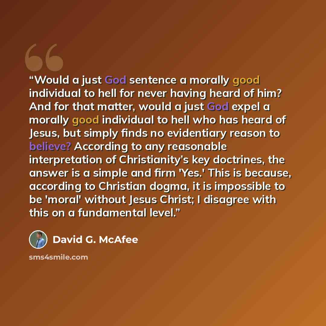 “Would a just God sentence a morally good individual to hell for never having heard of him? And for that matter, would a just God expel a morally good individual to hell who has heard of Jesus, but simply finds no evidentiary reason to believe? According to any reasonable interpretation of…” quote by David G. McAfee