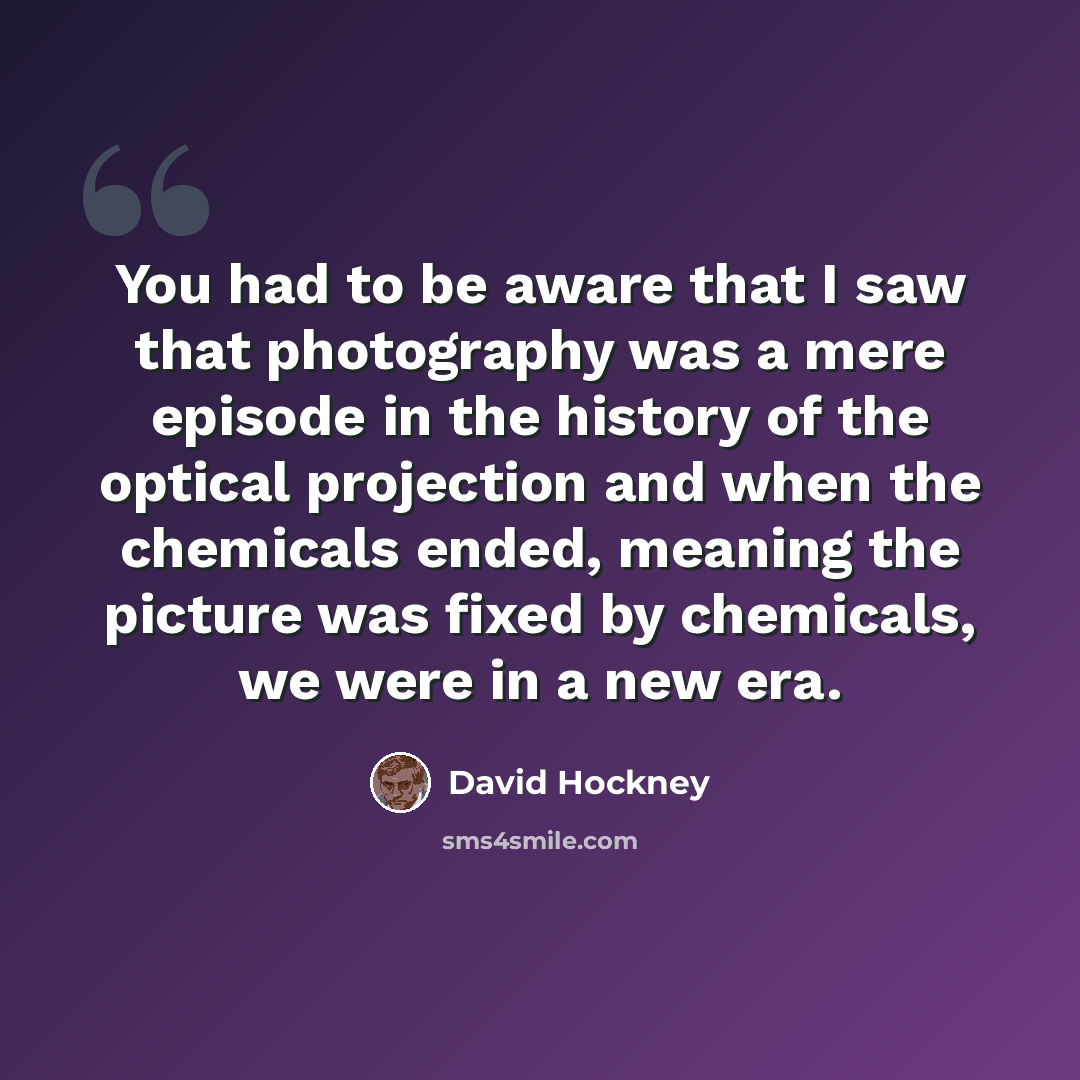 “You had to be aware that I saw that photography was a mere episode in the history of the optical projection and when the chemicals ended, meaning the picture was fixed by chemicals, we were in a new era.” quote by David Hockney