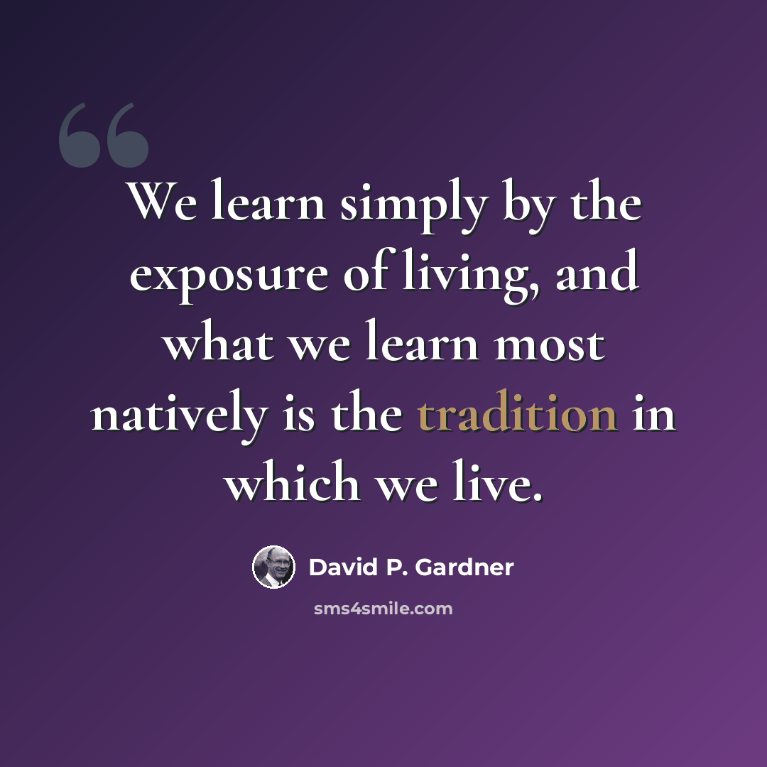“We learn simply by the exposure of living, and what we learn most natively is the tradition in which we live.” quote by David P. Gardner