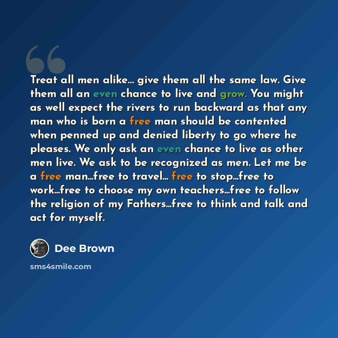 “Treat all men alike… give them all the same law. Give them all an even chance to live and grow. You might as well expect the rivers to run backward as that any man who is born a free man should be contented when penned up and denied liberty to go where he pleases. We only ask an even chance to…” quote by Dee Brown