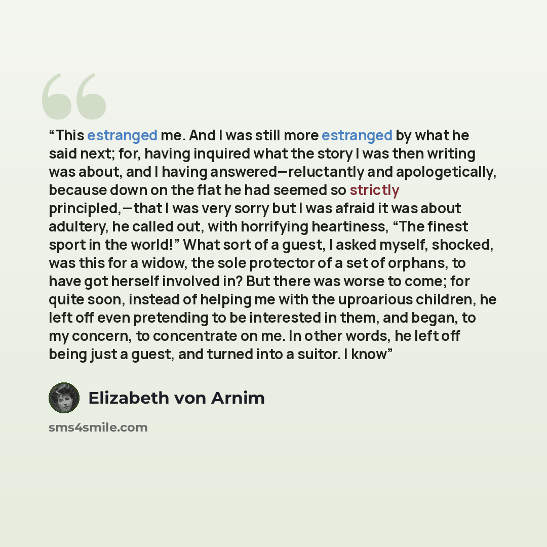 “This estranged me. And I was still more estranged by what he said next; for, having inquired what the story I was then writing was about, and I having answered—reluctantly and apologetically, because down on the flat he had seemed so strictly principled,—that I was very sorry but I was afraid it…” quote by Elizabeth von Arnim