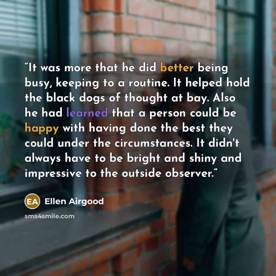 “It was more that he did better being busy, keeping to a routine. It helped hold the black dogs of thought at bay. Also he had learned that a person could be happy with having done the best they could under the circumstances. It didn't always have to be bright and shiny and impressive to the…” quote by Ellen Airgood
