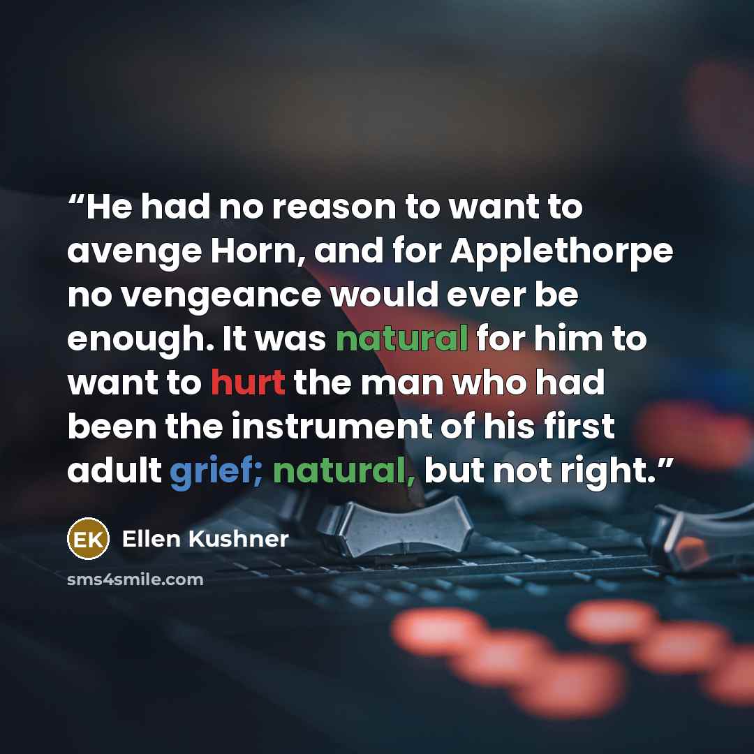 “He had no reason to want to avenge Horn, and for Applethorpe no vengeance would ever be enough. It was natural for him to want to hurt the man who had been the instrument of his first adult grief; natural, but not right.” quote by Ellen Kushner