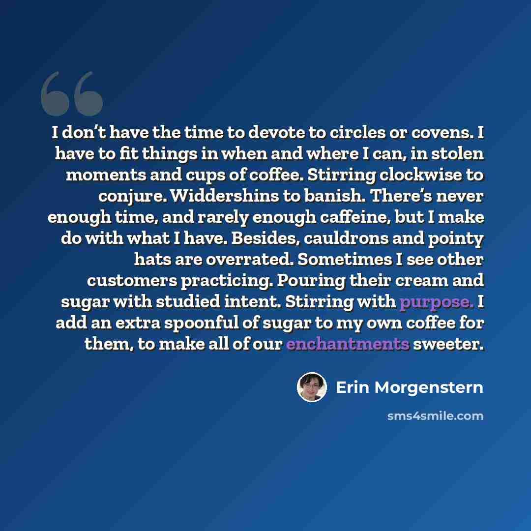 “I don’t have the time to devote to circles or covens. I have to fit things in when and where I can, in stolen moments and cups of coffee. Stirring clockwise to conjure. Widdershins to banish. There’s never enough time, and rarely enough caffeine, but I make do with what I have. Besides, cauldrons…” quote by Erin Morgenstern
