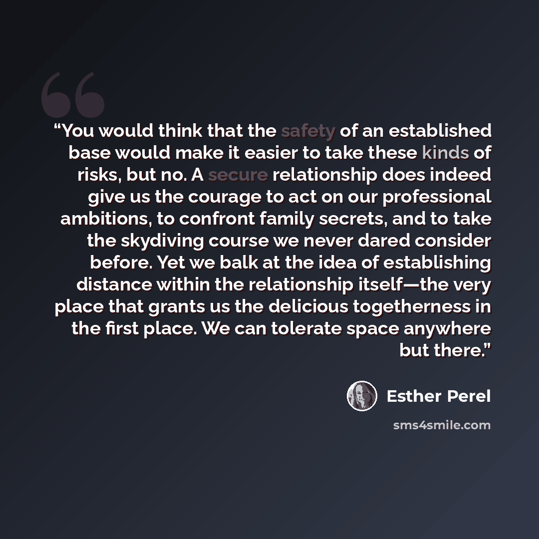 “You would think that the safety of an established base would make it easier to take these kinds of risks, but no. A secure relationship does indeed give us the courage to act on our professional ambitions, to confront family secrets, and to take the skydiving course we never dared consider before…” quote by Esther Perel