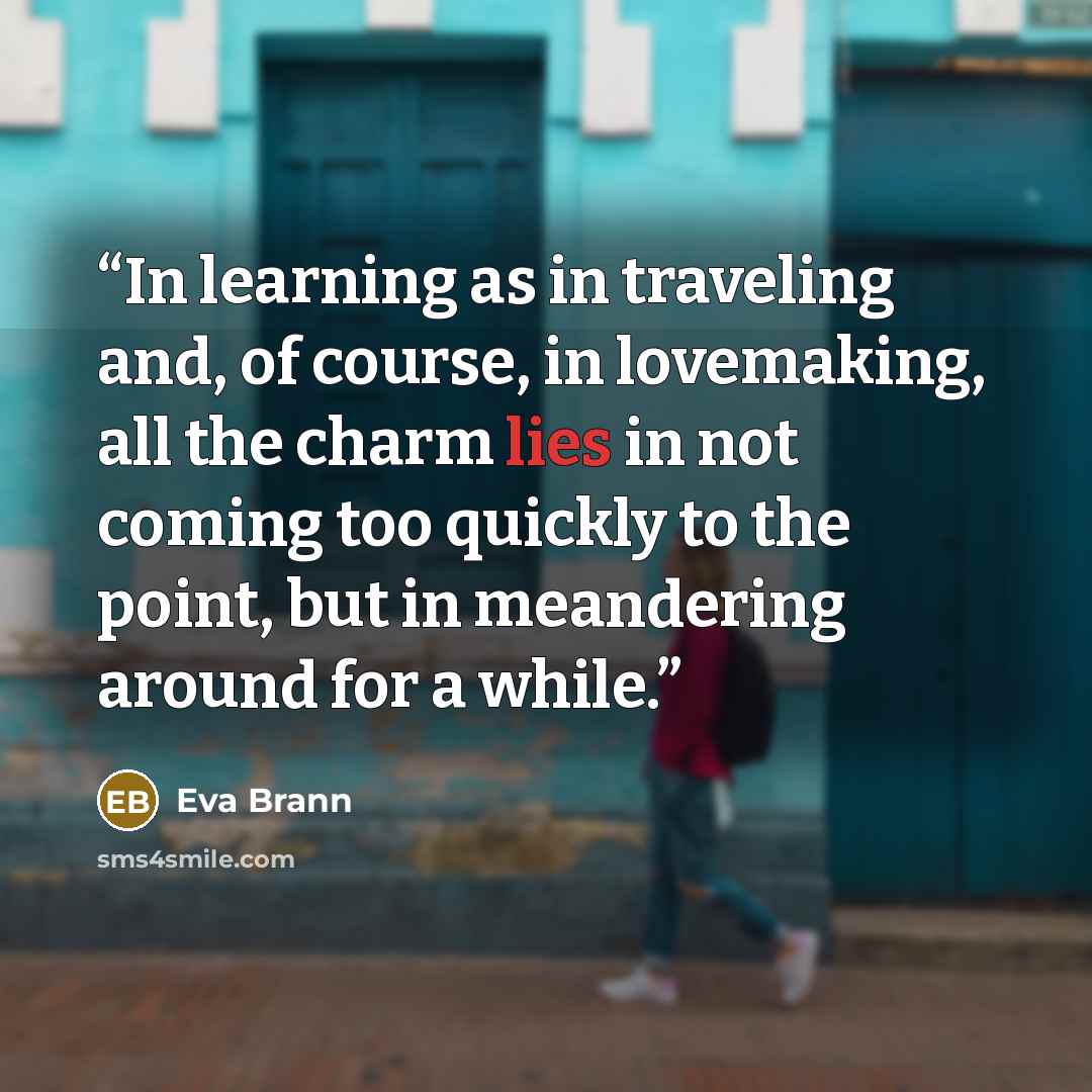 “In learning as in traveling and, of course, in lovemaking, all the charm lies in not coming too quickly to the point, but in meandering around for a while.” quote by Eva Brann
