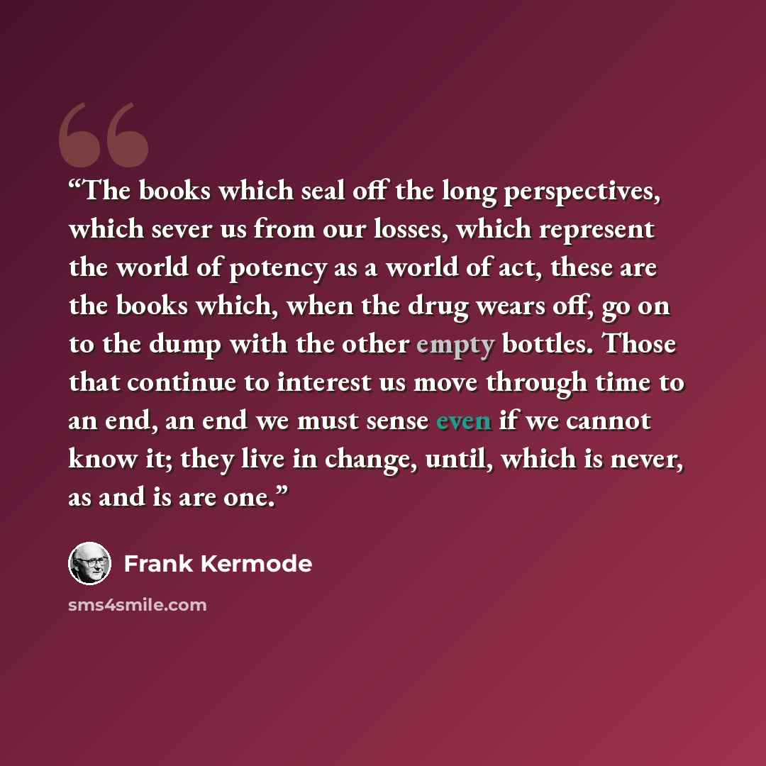 “The books which seal off the long perspectives, which sever us from our losses, which represent the world of potency as a world of act, these are the books which, when the drug wears off, go on to the dump with the other empty bottles. Those that continue to interest us move through time to an…” quote by Frank Kermode