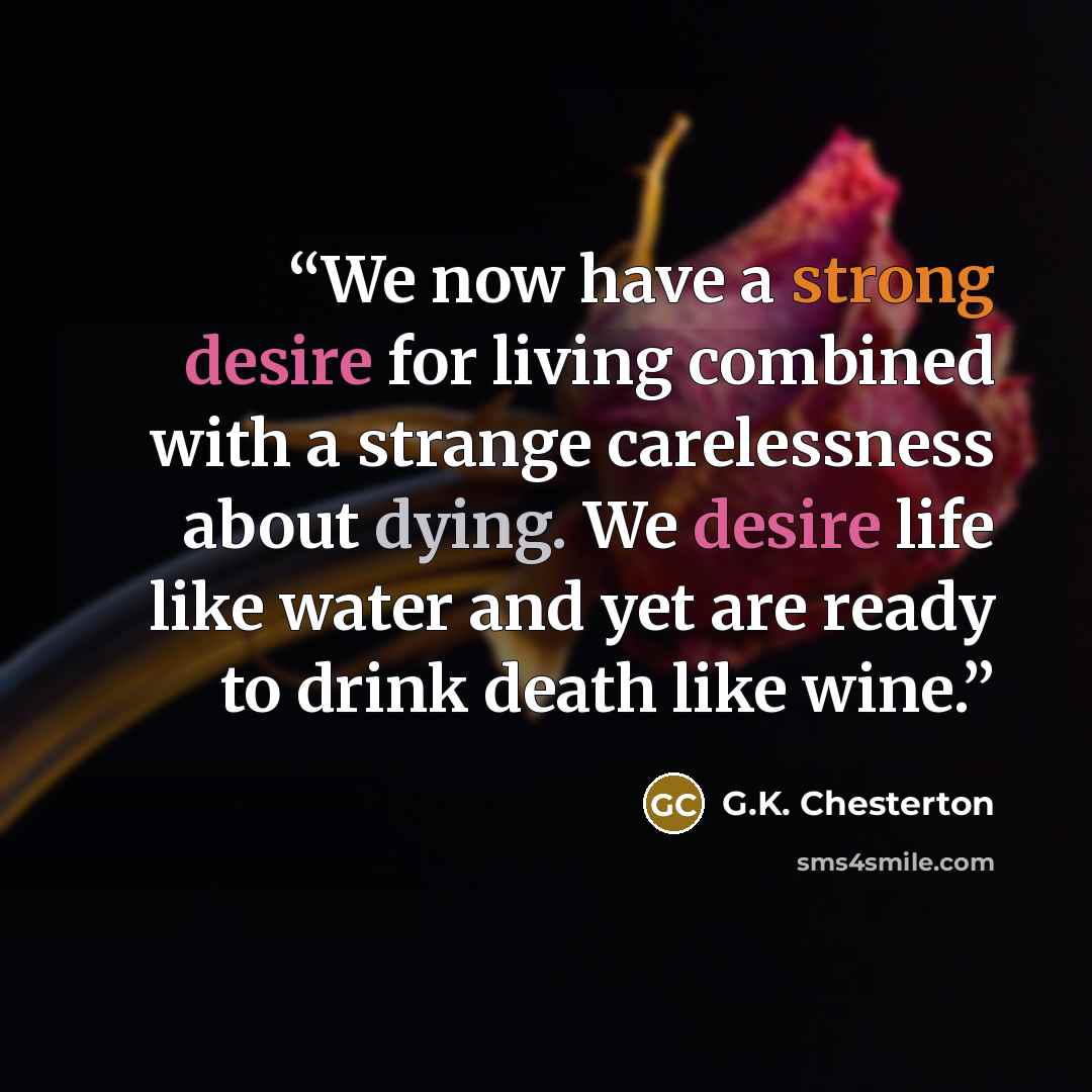 “We now have a strong desire for living combined with a strange carelessness about dying. We desire life like water and yet are ready to drink death like wine.” quote by G.K. Chesterton