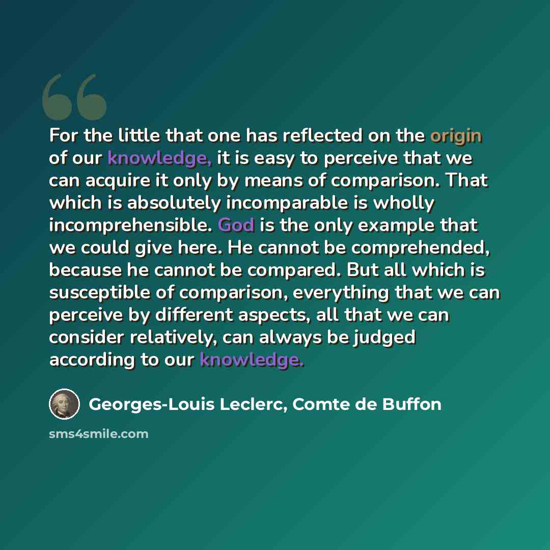 “For the little that one has reflected on the origin of our knowledge, it is easy to perceive that we can acquire it only by means of comparison. That which is absolutely incomparable is wholly incomprehensible. God is the only example that we could give here. He cannot be comprehended, because he…” quote by Georges-Louis Leclerc, Comte de Buffon