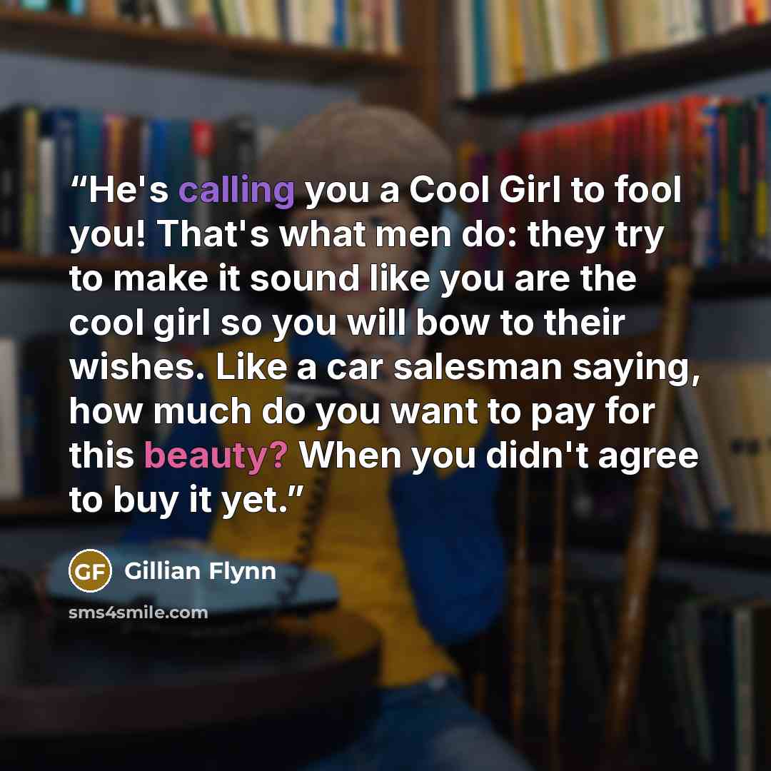 “He's calling you a Cool Girl to fool you! That's what men do: they try to make it sound like you are the cool girl so you will bow to their wishes. Like a car salesman saying, how much do you want to pay for this beauty? When you didn't agree to buy it yet.” quote by Gillian Flynn