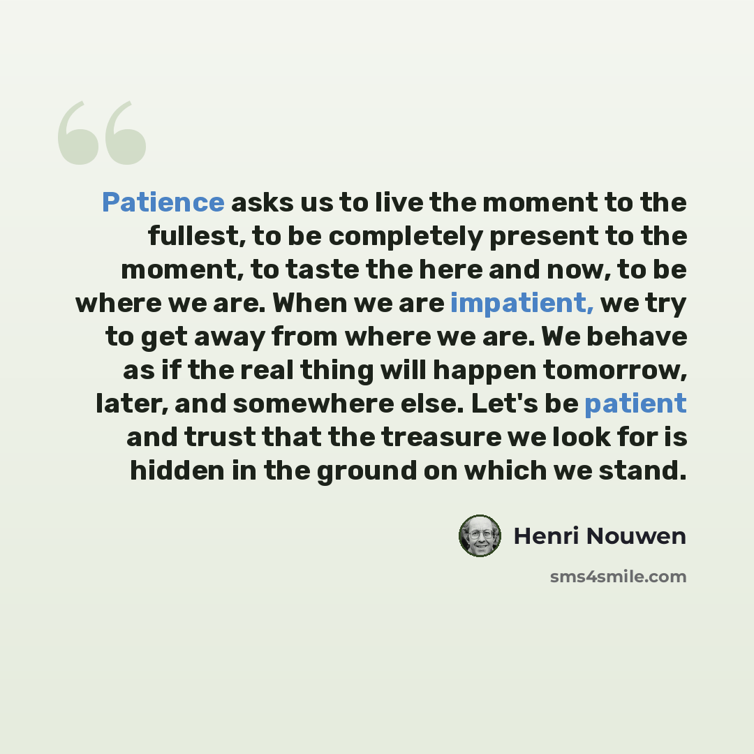 “Patience asks us to live the moment to the fullest, to be completely present to the moment, to taste the here and now, to be where we are. When we are impatient, we try to get away from where we are. We behave as if the real thing will happen tomorrow, later, and somewhere else. Let's be patient…” quote by Henri Nouwen