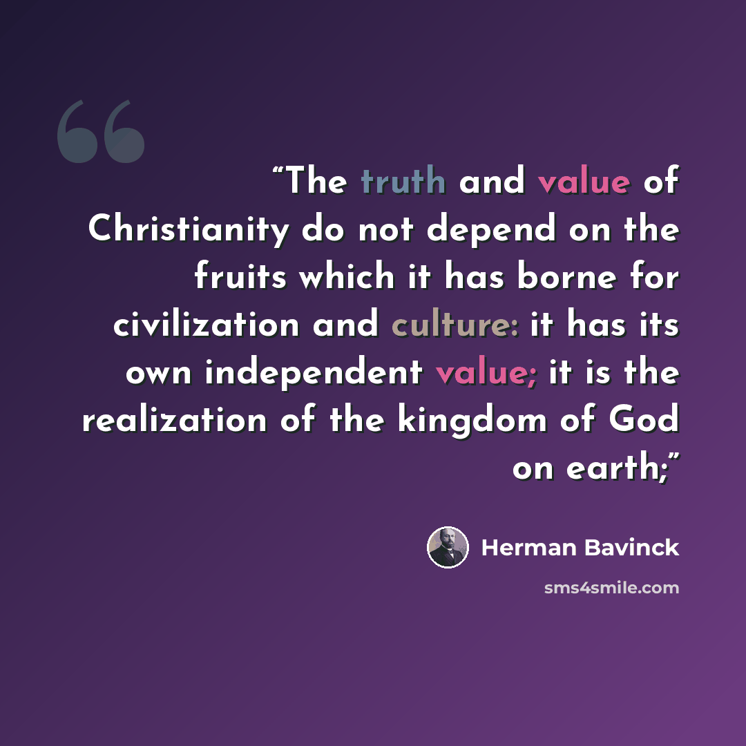 “The truth and value of Christianity do not depend on the fruits which it has borne for civilization and culture: it has its own independent value; it is the realization of the kingdom of God on earth;” quote by Herman Bavinck