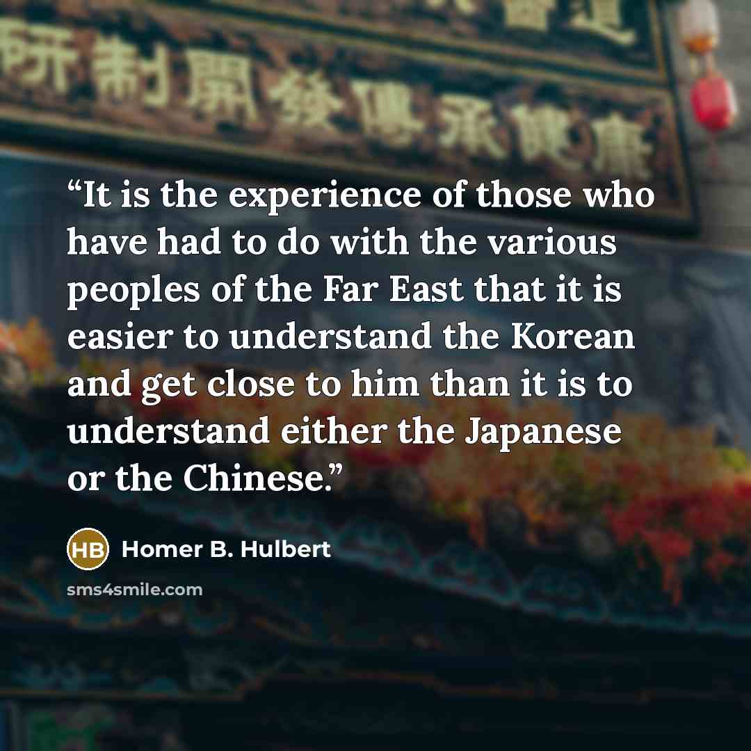 “It is the experience of those who have had to do with the various peoples of the Far East that it is easier to understand the Korean and get close to him than it is to understand either the Japanese or the Chinese.” quote by Homer B. Hulbert