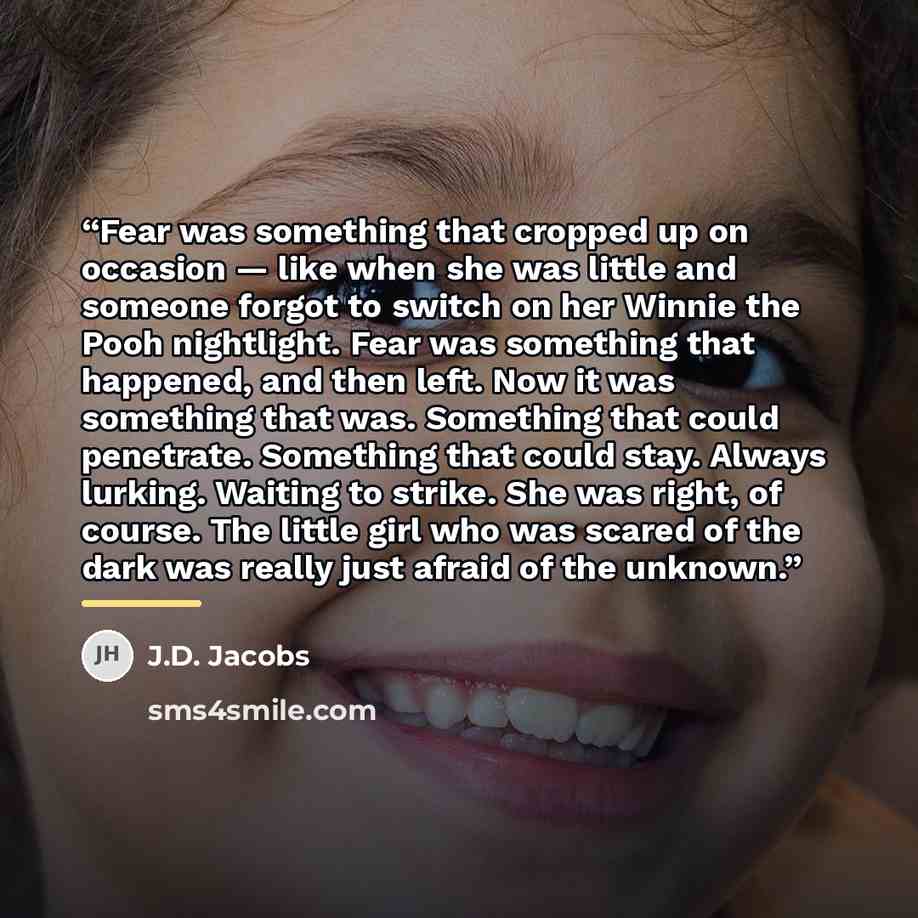 “Fear was something that cropped up on occasion — like when she was little and someone forgot to switch on her Winnie the Pooh nightlight. Fear was something that happened, and then left. Now it was something that was. Something that could penetrate. Something that could stay. Always lurking…” quote by J.D. Jacobs