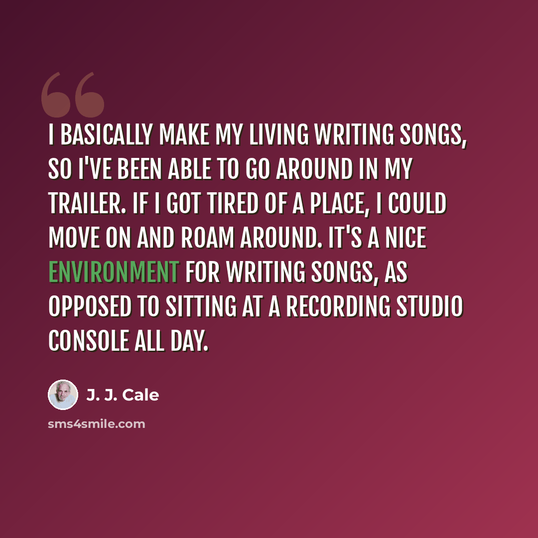 “I basically make my living writing songs, so I've been able to go around in my trailer. If I got tired of a place, I could move on and roam around. It's a nice environment for writing songs, as opposed to sitting at a recording studio console all day.” quote by J. J. Cale